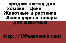продам клетку для хомяка › Цена ­ 700 -  Животные и растения » Аксесcуары и товары для животных   